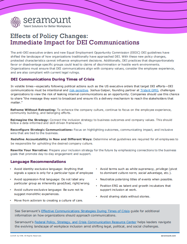 Effects of Policy Changes: Immediate Impact for DEI Communications See Seramount’s Effective Communications Strategies During Times of Crisis guide for additional information on how organizations should approach communications. Seramount’s Federal Policy, Strategy, and Crisis Communication Resource Center helps leaders navigate the evolving landscape of workplace inclusion amid shifting legal, political, and social challenges. DEI Communications During Times of Crisis In volatile times—especially following political actions such as the US executive orders that target DEI efforts—DEI communications must be intentional and risk-sensitive. Joshua Galper, founding partner at Trident GMG, challenges organizations to view the risk of leaking internal communications as an opportunity. Companies should use this chance to share “the message they want to broadcast and ensure it’s a delivery mechanism to reach the stakeholders that matter.” Reframe Without Retreating: To enhance the company culture, continue to focus on the employee experience, community building, and belonging efforts. Reimagine the Strategy: Connect the inclusion strategy to business outcomes and company values. This should follow a data-informed and skill-driven framework. Reconfigure Strategic Communications: Focus on highlighting outcomes, communicating impact, and inclusive wins that are tied to the business. Redefine Accountability in New and Different Ways: Determine what guidelines are required for all employees to be responsible for upholding the desired company culture. Rewrite Your Narrative: Prepare your inclusion strategy for the future by emphasizing connections to the business goals that promote day-to-day engagement and support. The anti-DEI executive orders and new Equal Employment Opportunity Commission (EEOC) DEI guidelines have shifted the landscape of how organizations traditionally have approached DEI. With these new policy changes, protected characteristics cannot influence employment decisions. Additionally, DEI practices that disproportionately favor or disadvantage specific groups could lead to claims of discrimination or hostile work environments. Organizations must ensure that DEI communication